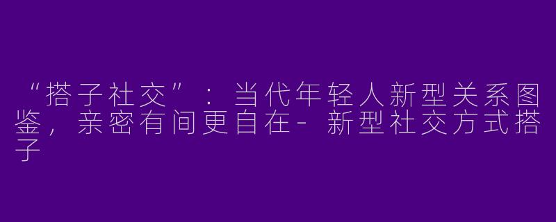 “搭子社交”：当代年轻人新型关系图鉴，亲密有间更自在