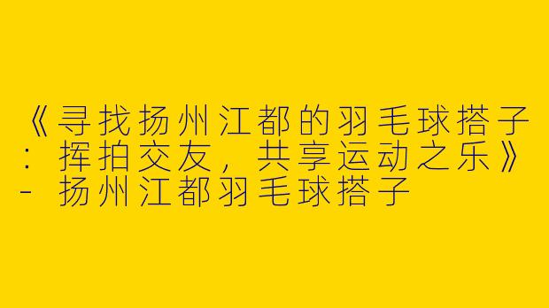 《寻找扬州江都的羽毛球搭子:挥拍交友,共享运动之乐》