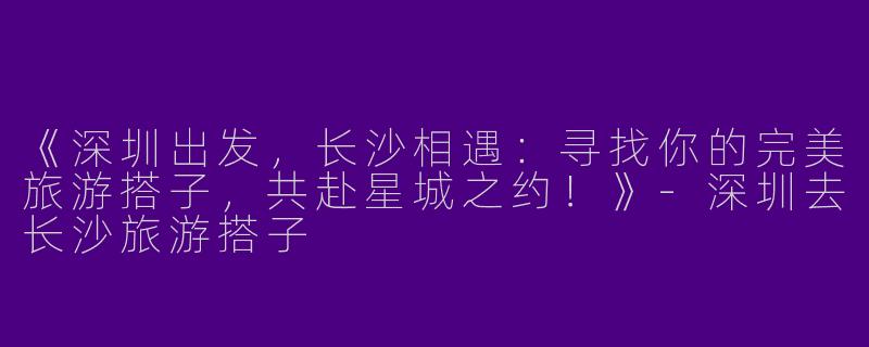 《深圳出发，长沙相遇：寻找你的完美旅游搭子，共赴星城之约！》-深圳去长沙旅游搭子
