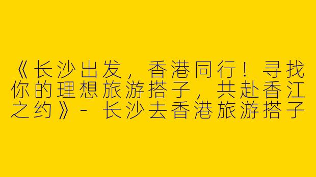 《长沙出发，香港同行！寻找你的理想旅游搭子，共赴香江之约》-长沙去香港旅游搭子