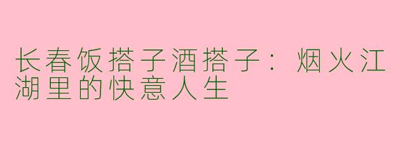 长春饭搭子酒搭子：烟火江湖里的快意人生