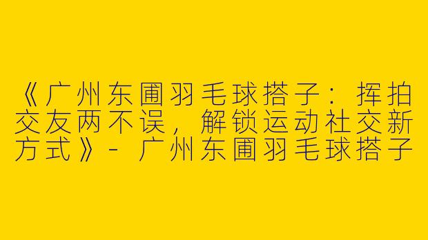 《广州东圃羽毛球搭子：挥拍交友两不误，解锁运动社交新方式》-广州东圃羽毛球搭子