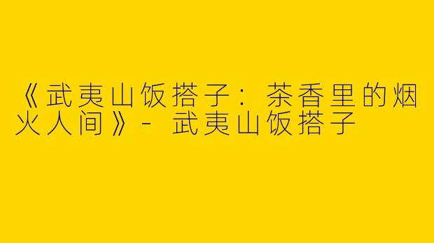 《武夷山饭搭子：茶香里的烟火人间》-武夷山饭搭子