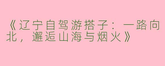 《辽宁自驾游搭子：一路向北，邂逅山海与烟火》