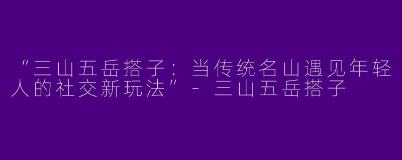 “三山五岳搭子：当传统名山遇见年轻人的社交新玩法”-三山五岳搭子