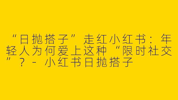 “日抛搭子”走红小红书：年轻人为何爱上这种“限时社交”？