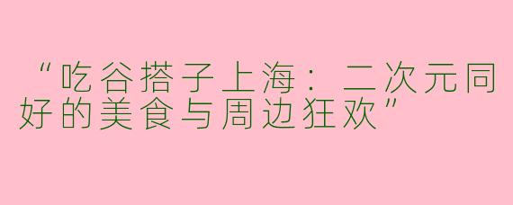 “吃谷搭子上海：二次元同好的美食与周边狂欢”