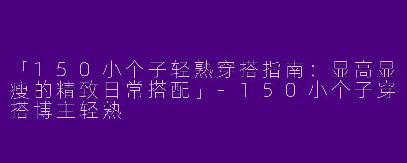 「150小个子轻熟穿搭指南：显高显瘦的精致日常搭配」-150小个子穿搭博主轻熟