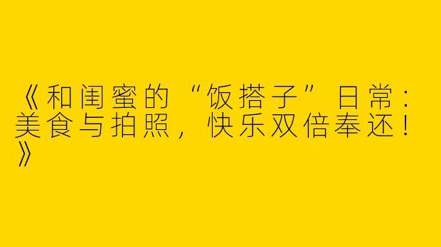 《和闺蜜的“饭搭子”日常：美食与拍照，快乐双倍奉还！》