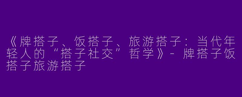 《牌搭子、饭搭子、旅游搭子：当代年轻人的“搭子社交”哲学》-牌搭子饭搭子旅游搭子