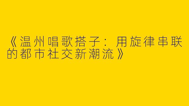 《温州唱歌搭子：用旋律串联的都市社交新潮流》