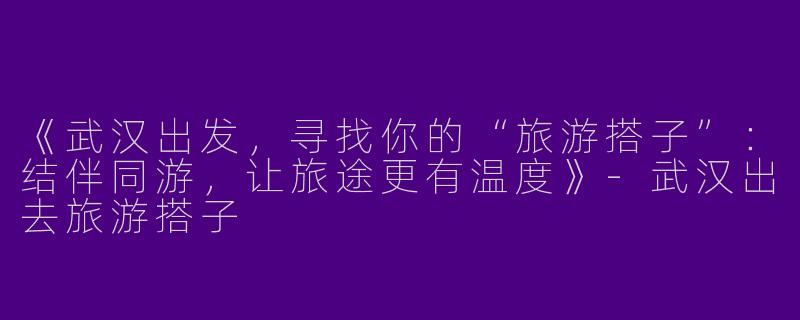 《武汉出发，寻找你的“旅游搭子”：结伴同游，让旅途更有温度》-武汉出去旅游搭子