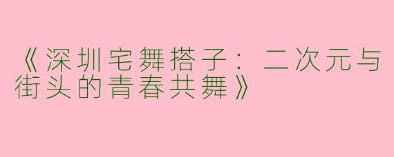 《深圳宅舞搭子：二次元与街头的青春共舞》