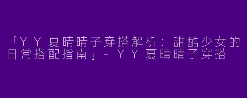 「YY夏晴晴子穿搭解析：甜酷少女的日常搭配指南」-YY夏晴晴子穿搭