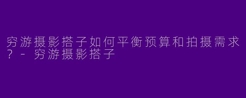 穷游摄影搭子如何平衡预算和拍摄需求？-穷游摄影搭子