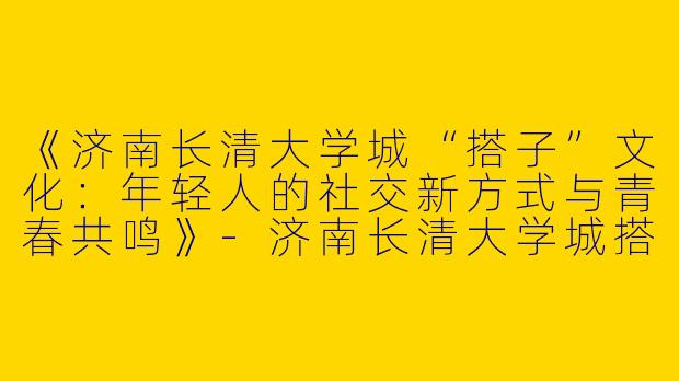 《济南长清大学城“搭子”文化：年轻人的社交新方式与青春共鸣》-济南长清大学城搭子