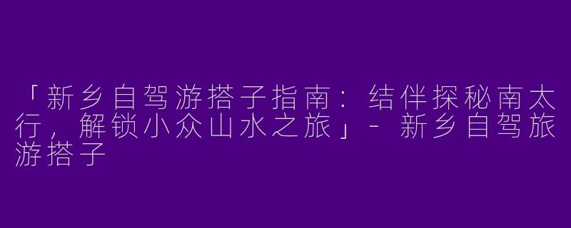 「新乡自驾游搭子指南：结伴探秘南太行，解锁小众山水之旅」-新乡自驾旅游搭子