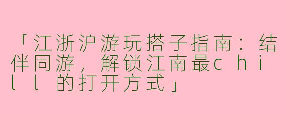 「江浙沪游玩搭子指南：结伴同游，解锁江南最chill的打开方式」