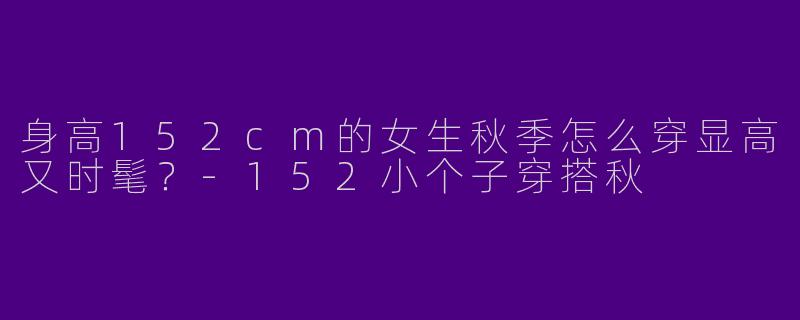身高152cm的女生秋季怎么穿显高又时髦？