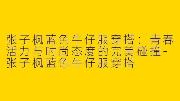 张子枫蓝色牛仔服穿搭：青春活力与时尚态度的完美碰撞-张子枫蓝色牛仔服穿搭