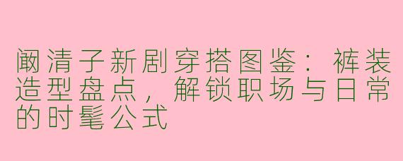 阚清子新剧穿搭图鉴：裤装造型盘点，解锁职场与日常的时髦公式
