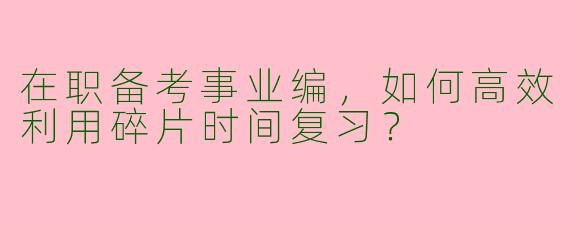 在职备考事业编，如何高效利用碎片时间复习？