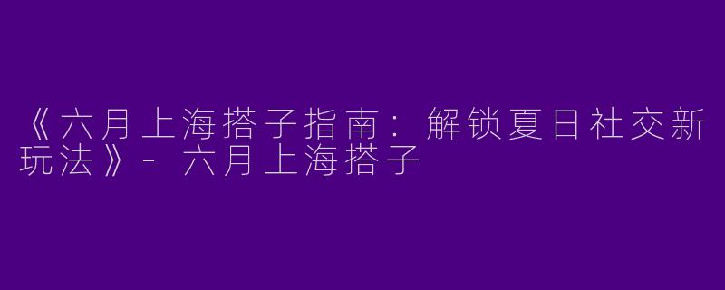 《六月上海搭子指南：解锁夏日社交新玩法》-六月上海搭子