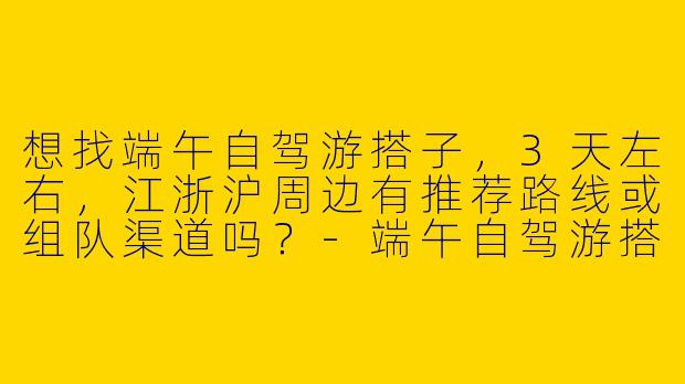 想找端午自驾游搭子，3天左右，江浙沪周边有推荐路线或组队渠道吗？