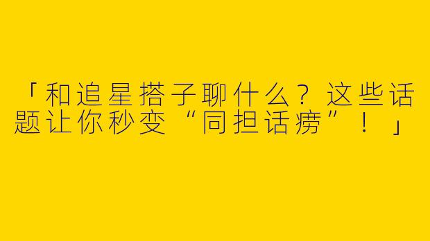 「和追星搭子聊什么？这些话题让你秒变“同担话痨”！」