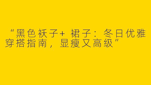 “黑色袄子+裙子：冬日优雅穿搭指南，显瘦又高级”