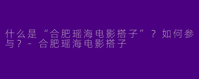 什么是“合肥瑶海电影搭子”？如何参与？-合肥瑶海电影搭子