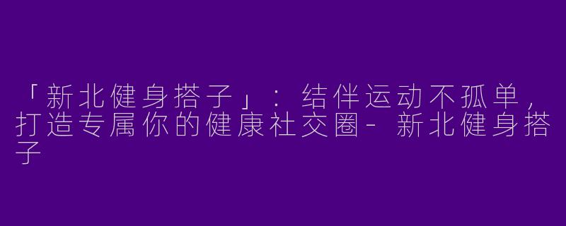「新北健身搭子」：结伴运动不孤单，打造专属你的健康社交圈-新北健身搭子