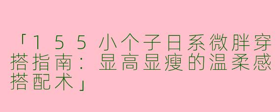 「155小个子日系微胖穿搭指南：显高显瘦的温柔感搭配术」