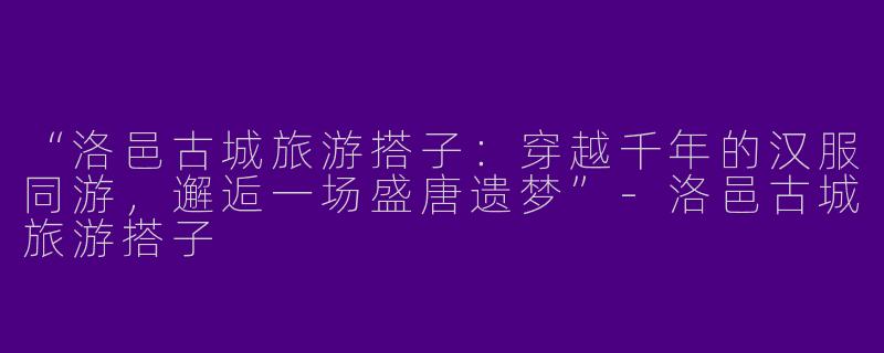 “洛邑古城旅游搭子：穿越千年的汉服同游，邂逅一场盛唐遗梦”-洛邑古城旅游搭子