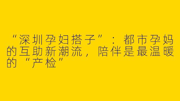 “深圳孕妇搭子”：都市孕妈的互助新潮流，陪伴是最温暖的“产检”