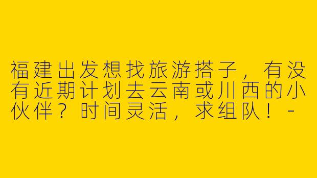 福建出发想找旅游搭子，有没有近期计划去云南或川西的小伙伴？时间灵活，求组队！