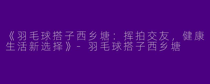 《羽毛球搭子西乡塘：挥拍交友，健康生活新选择》-羽毛球搭子西乡塘