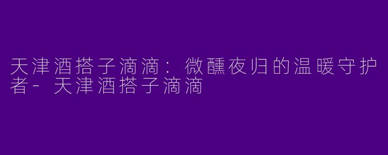 天津酒搭子滴滴：微醺夜归的温暖守护者-天津酒搭子滴滴