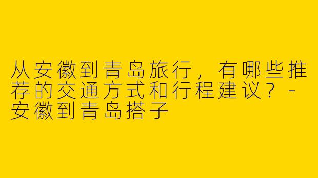 从安徽到青岛旅行，有哪些推荐的交通方式和行程建议？-安徽到青岛搭子
