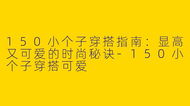150小个子穿搭指南：显高又可爱的时尚秘诀