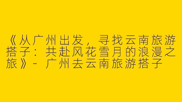 《从广州出发，寻找云南旅游搭子：共赴风花雪月的浪漫之旅》