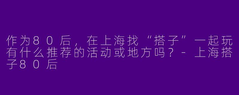 作为80后，在上海找“搭子”一起玩有什么推荐的活动或地方吗？-上海搭子80后