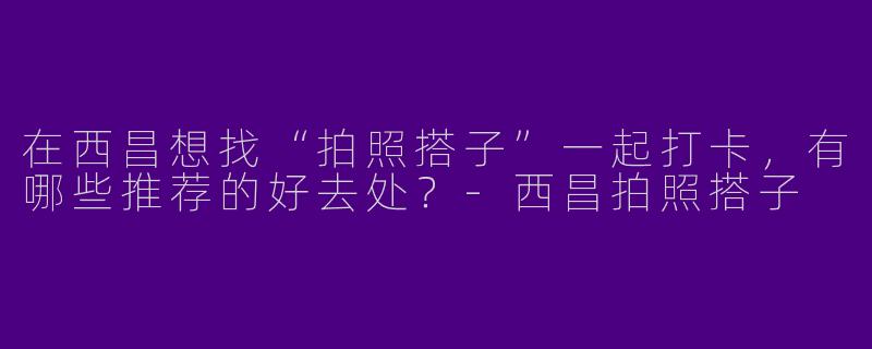 在西昌想找“拍照搭子”一起打卡，有哪些推荐的好去处？-西昌拍照搭子