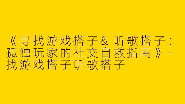 《寻找游戏搭子&听歌搭子：孤独玩家的社交自救指南》