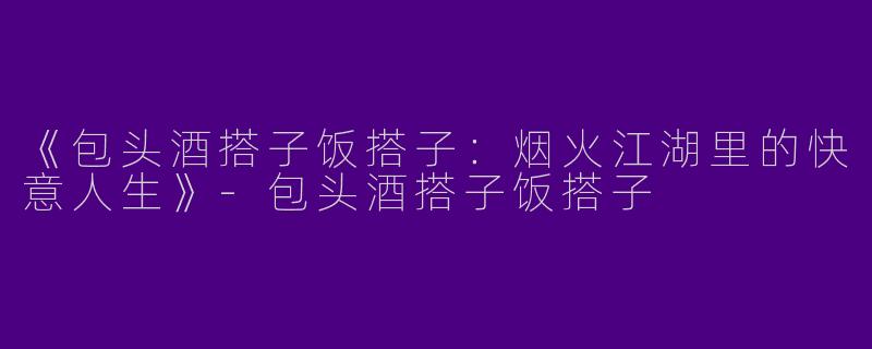 《包头酒搭子饭搭子：烟火江湖里的快意人生》-包头酒搭子饭搭子