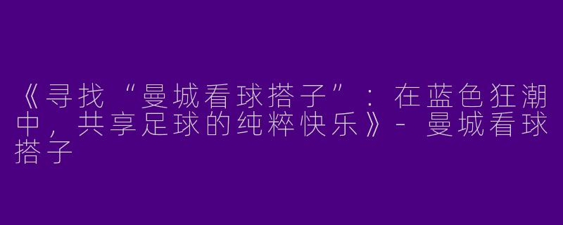 《寻找“曼城看球搭子”：在蓝色狂潮中，共享足球的纯粹快乐》
