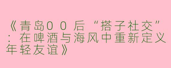 《青岛00后“搭子社交”：在啤酒与海风中重新定义年轻友谊》