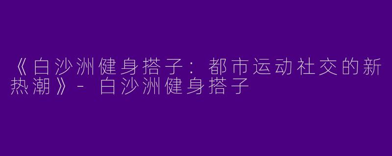 《白沙洲健身搭子：都市运动社交的新热潮》-白沙洲健身搭子