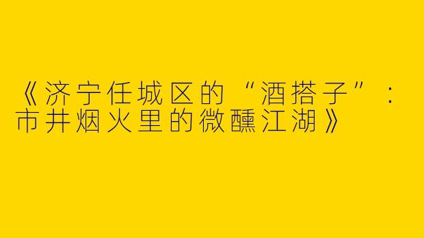 《济宁任城区的“酒搭子”：市井烟火里的微醺江湖》