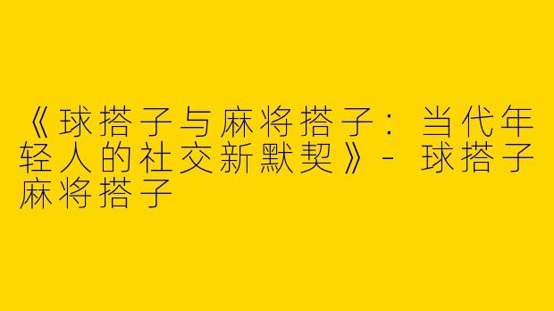 《球搭子与麻将搭子：当代年轻人的社交新默契》-球搭子麻将搭子